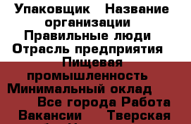 Упаковщик › Название организации ­ Правильные люди › Отрасль предприятия ­ Пищевая промышленность › Минимальный оклад ­ 16 000 - Все города Работа » Вакансии   . Тверская обл.,Нелидово г.